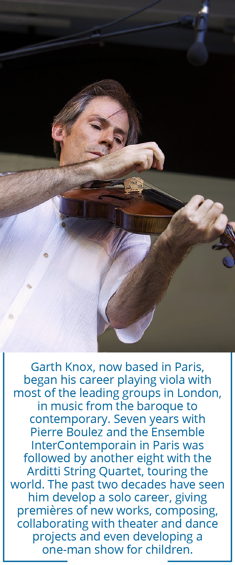 Garth Knox, now based in Paris, began his career playing viola with most of the leading groups in London, in music from the baroque to contemporary. Seven years with Pierre Boulez and the Ensemble InterContemporain in Paris was followed by another eight with the Arditti String Quartet, touring the world. The past two decades have seen him develop a solo career, giving premières of new works, composing, collaborating with theater and dance projects and even developing a one-man show for children.